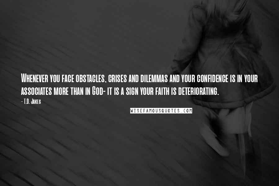 T.D. Jakes quotes: Whenever you face obstacles, crises and dilemmas and your confidence is in your associates more than in God- it is a sign your faith is deteriorating.