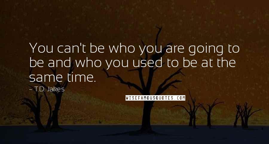 T.D. Jakes quotes: You can't be who you are going to be and who you used to be at the same time.