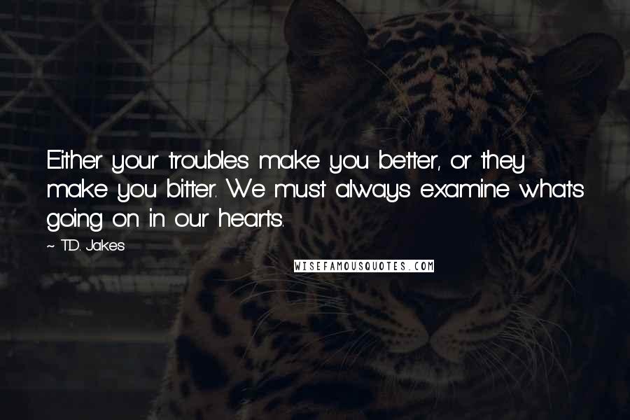 T.D. Jakes quotes: Either your troubles make you better, or they make you bitter. We must always examine what's going on in our hearts.