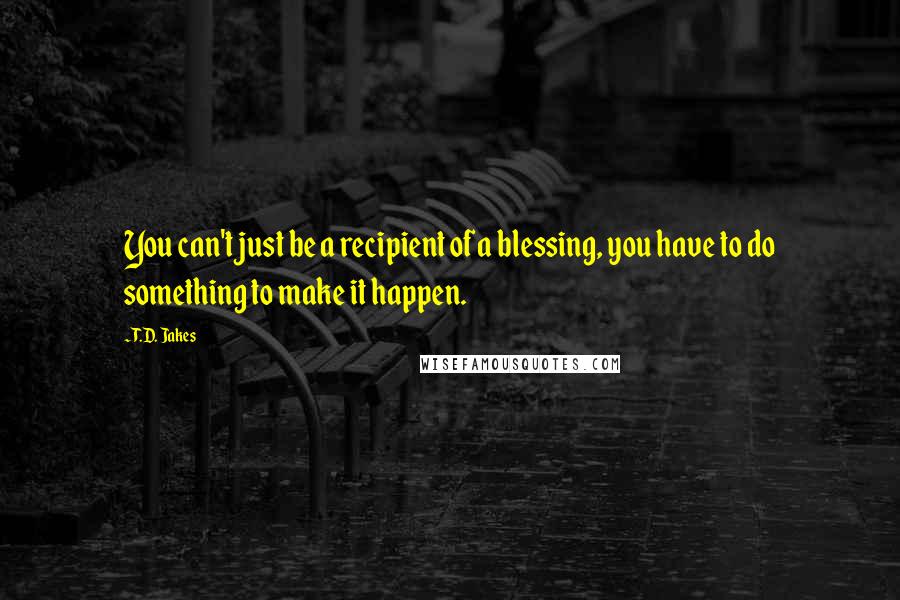 T.D. Jakes quotes: You can't just be a recipient of a blessing, you have to do something to make it happen.