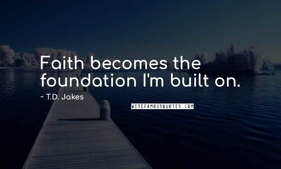 T.D. Jakes quotes: Faith becomes the foundation I'm built on.