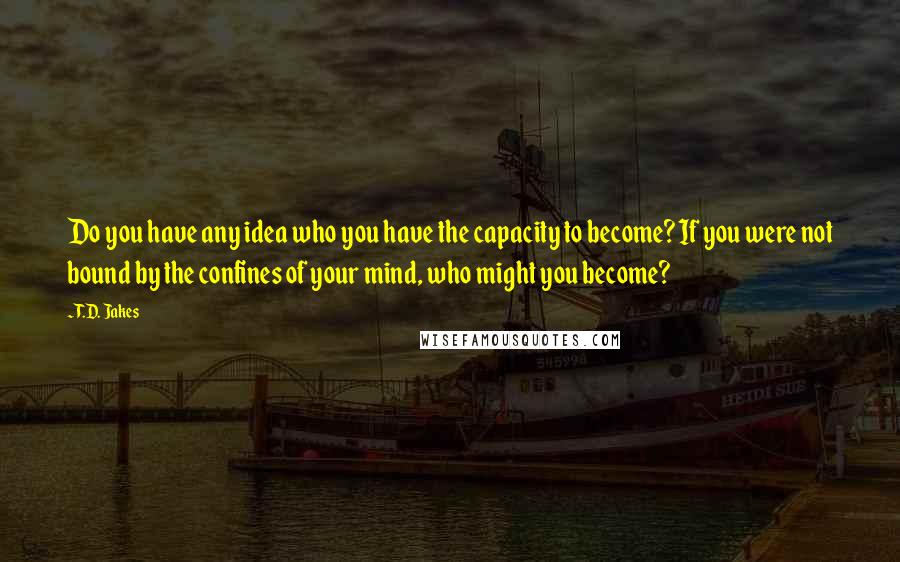 T.D. Jakes quotes: Do you have any idea who you have the capacity to become? If you were not bound by the confines of your mind, who might you become?