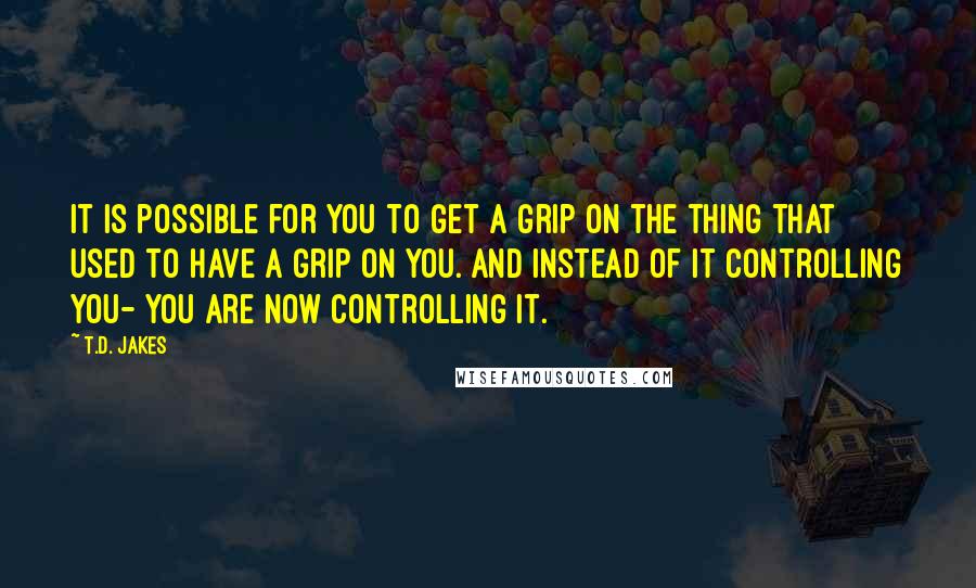 T.D. Jakes quotes: It is possible for you to get a grip on the thing that used to have a grip on you. And instead of it controlling you- you are now controlling