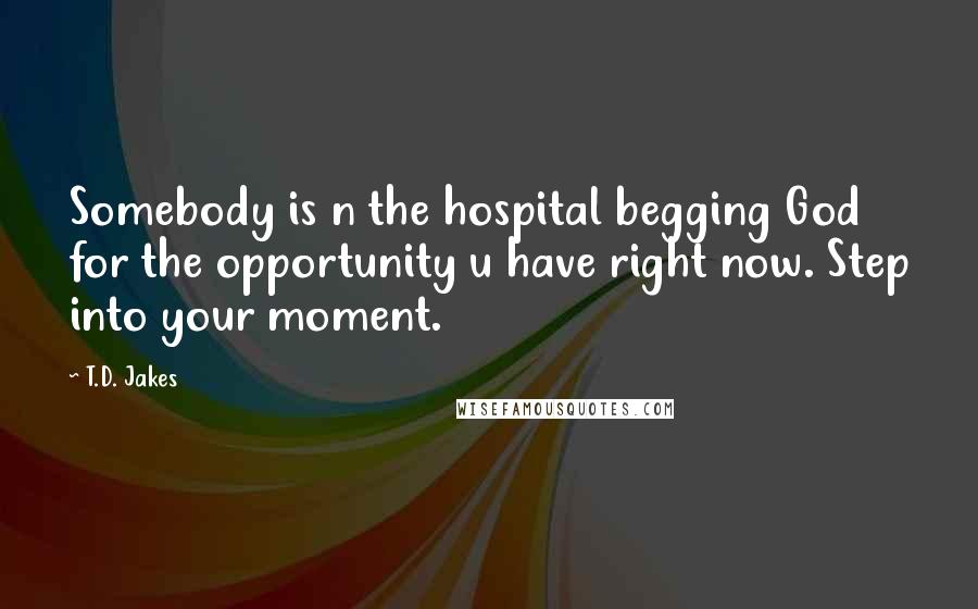 T.D. Jakes quotes: Somebody is n the hospital begging God for the opportunity u have right now. Step into your moment.