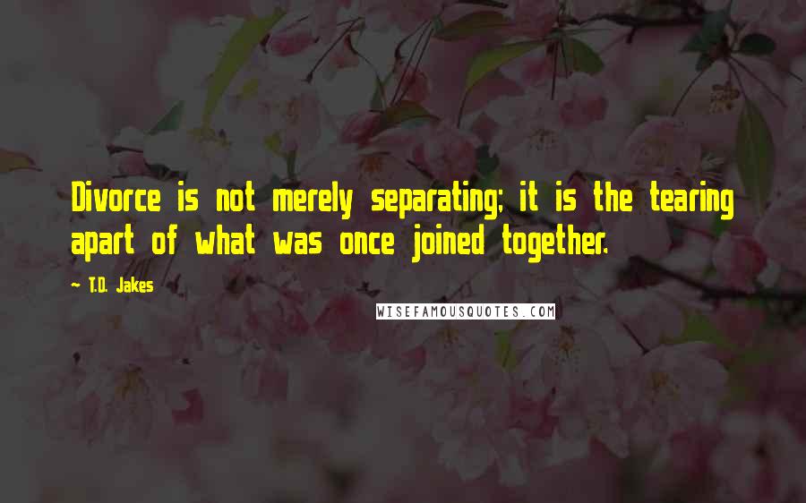 T.D. Jakes quotes: Divorce is not merely separating; it is the tearing apart of what was once joined together.