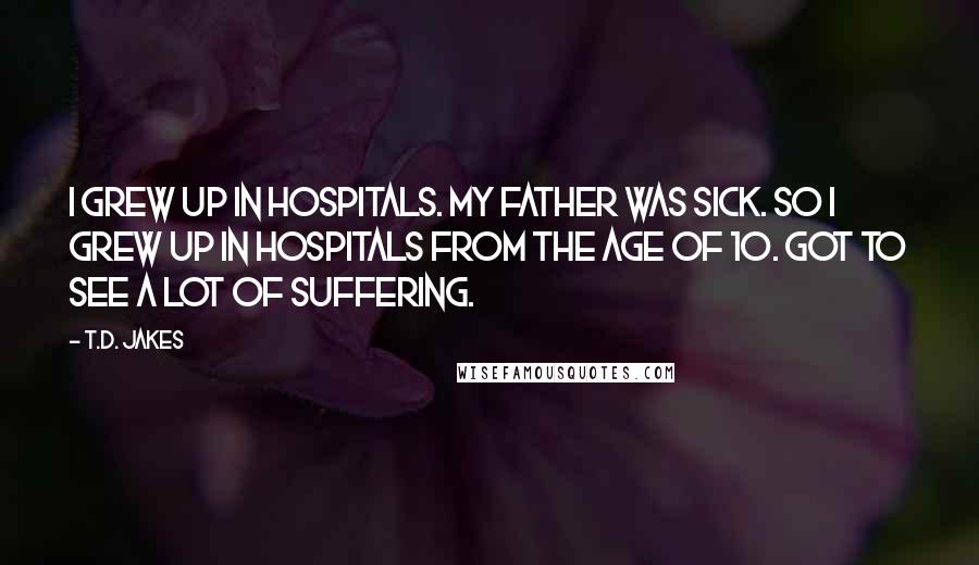 T.D. Jakes quotes: I grew up in hospitals. My father was sick. So I grew up in hospitals from the age of 10. Got to see a lot of suffering.