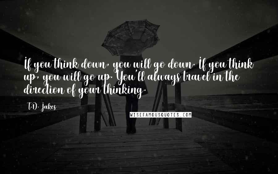 T.D. Jakes quotes: If you think down, you will go down. If you think up, you will go up. You'll always travel in the direction of your thinking.