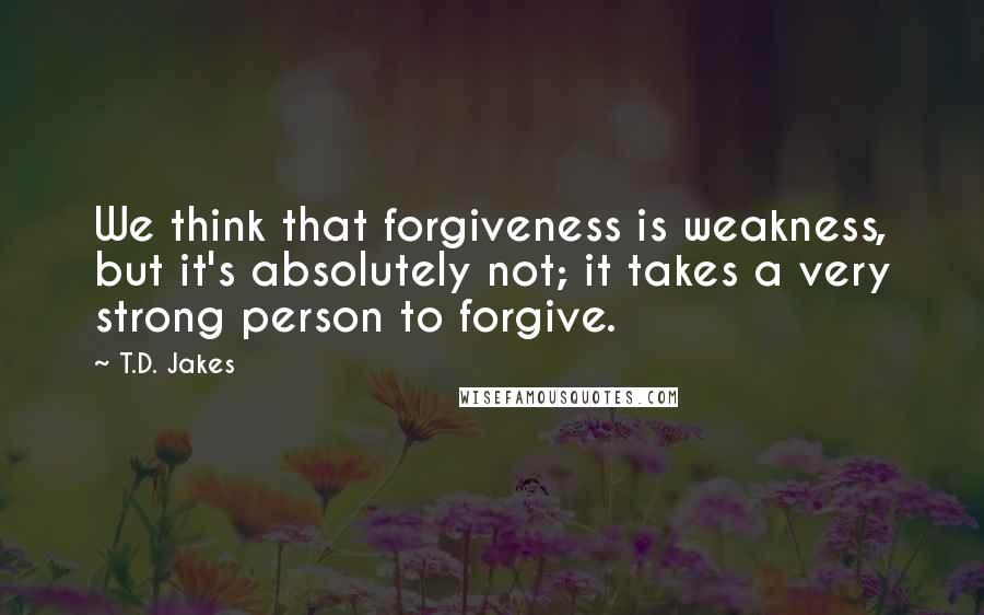 T.D. Jakes quotes: We think that forgiveness is weakness, but it's absolutely not; it takes a very strong person to forgive.