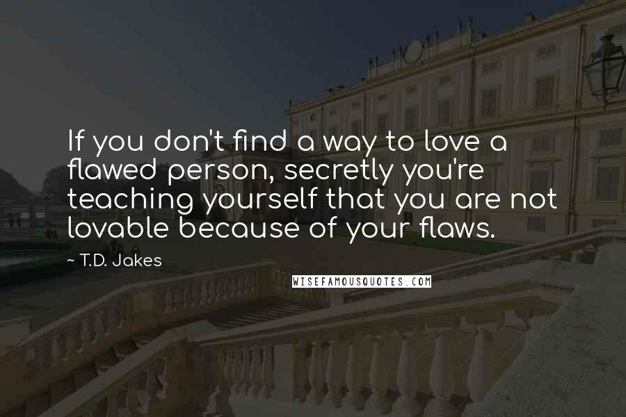 T.D. Jakes quotes: If you don't find a way to love a flawed person, secretly you're teaching yourself that you are not lovable because of your flaws.