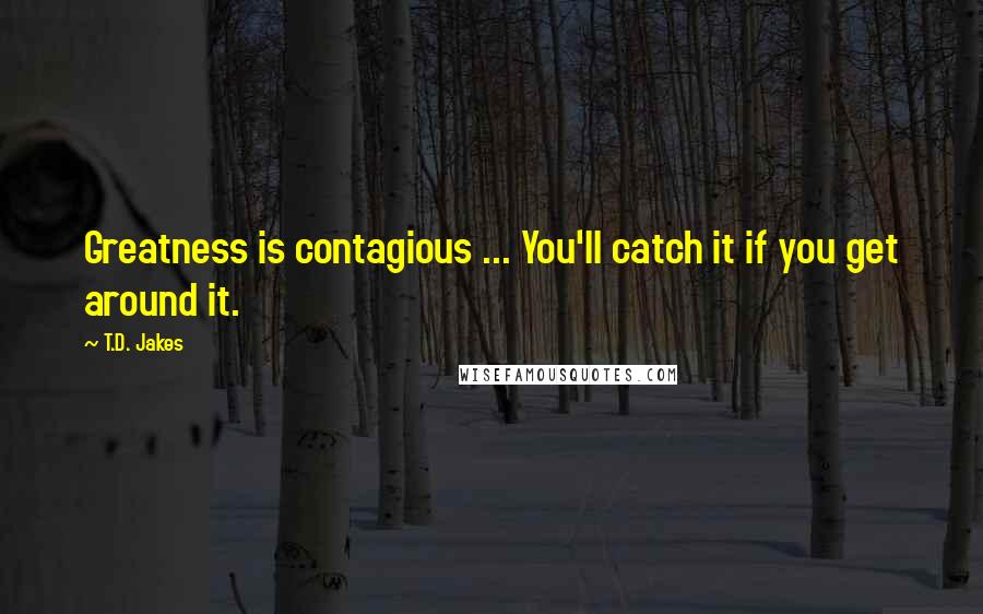 T.D. Jakes quotes: Greatness is contagious ... You'll catch it if you get around it.