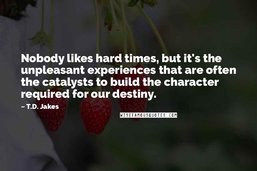 T.D. Jakes quotes: Nobody likes hard times, but it's the unpleasant experiences that are often the catalysts to build the character required for our destiny.