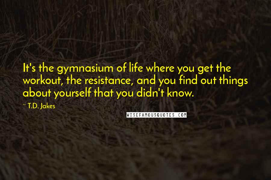 T.D. Jakes quotes: It's the gymnasium of life where you get the workout, the resistance, and you find out things about yourself that you didn't know.