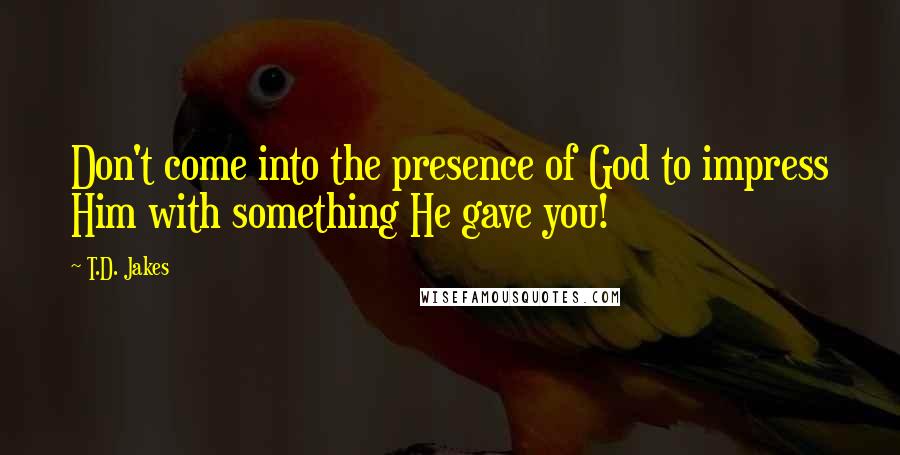 T.D. Jakes quotes: Don't come into the presence of God to impress Him with something He gave you!