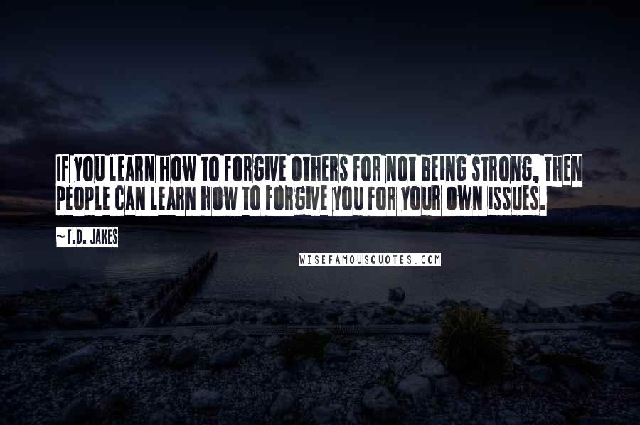 T.D. Jakes quotes: If you learn how to forgive others for not being strong, then people can learn how to forgive you for your own issues.