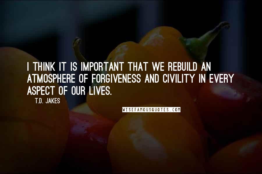 T.D. Jakes quotes: I think it is important that we rebuild an atmosphere of forgiveness and civility in every aspect of our lives.