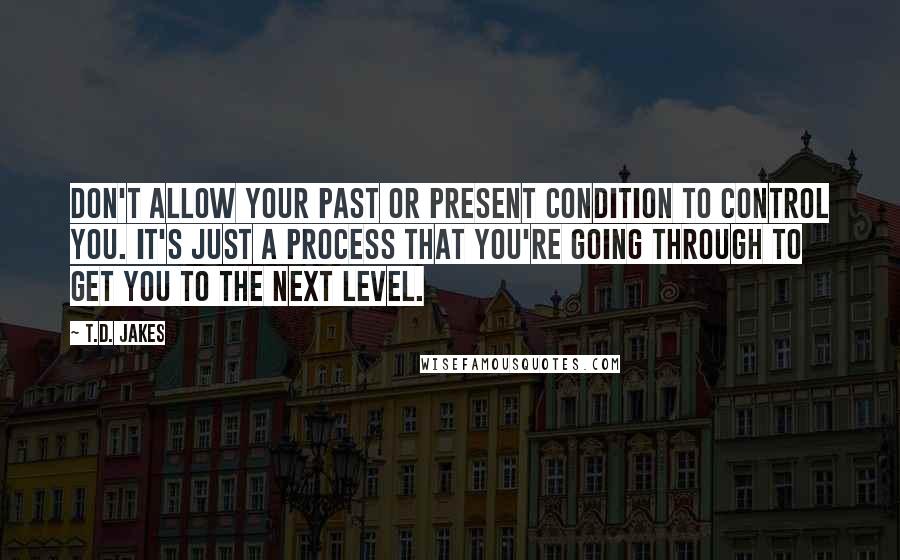 T.D. Jakes quotes: Don't allow your past or present condition to control you. It's just a process that you're going through to get you to the next level.