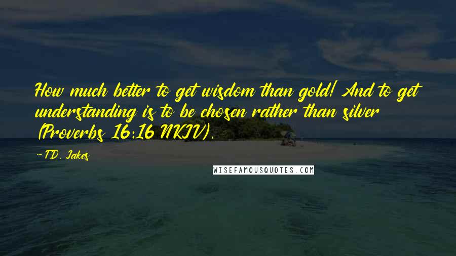 T.D. Jakes quotes: How much better to get wisdom than gold! And to get understanding is to be chosen rather than silver (Proverbs 16:16 NKJV).