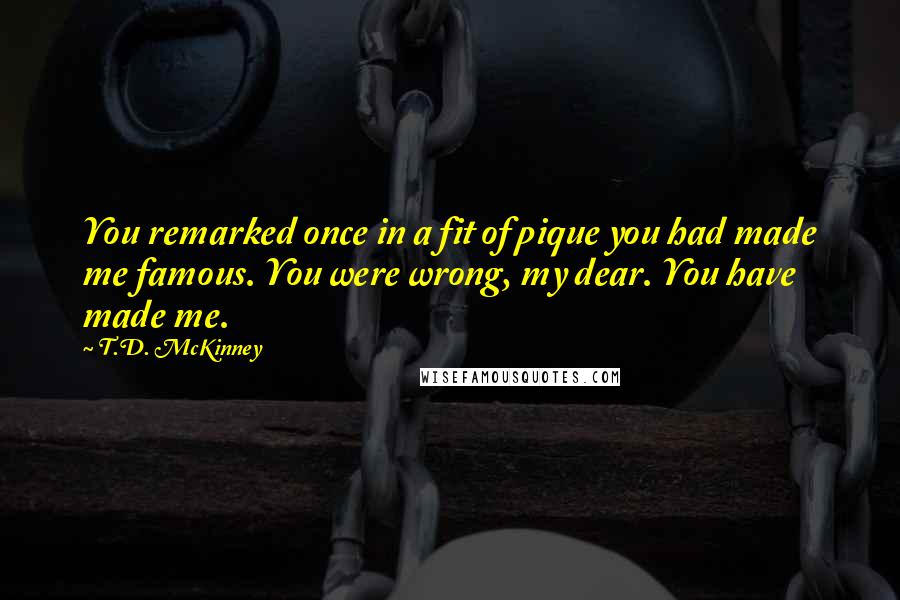 T.D. McKinney quotes: You remarked once in a fit of pique you had made me famous. You were wrong, my dear. You have made me.