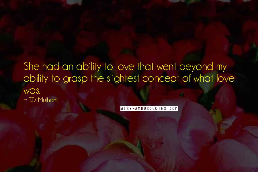 T.D. Mulhern quotes: She had an ability to love that went beyond my ability to grasp the slightest concept of what love was.