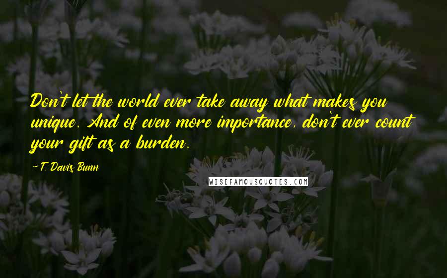 T. Davis Bunn quotes: Don't let the world ever take away what makes you unique. And of even more importance, don't ever count your gift as a burden. T. Davis Bunn quotes: Don't let the world ever take away what makes you unique. And of even more importance, don't ever count your gift as a burden.