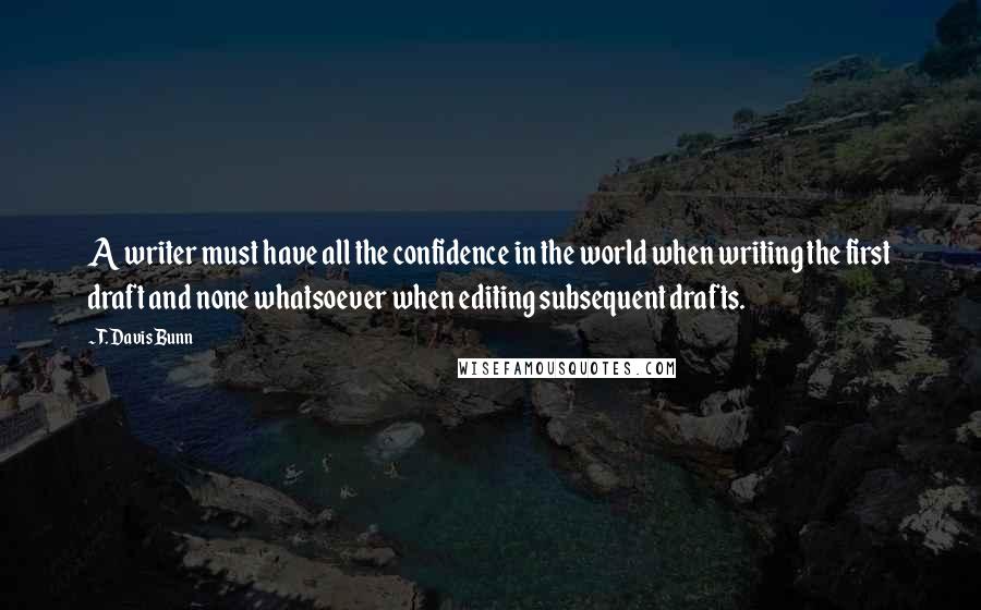 T. Davis Bunn quotes: A writer must have all the confidence in the world when writing the first draft and none whatsoever when editing subsequent drafts. T. Davis Bunn quotes: A writer must have all the confidence in the world when writing the first draft and none whatsoever when editing subsequent drafts.