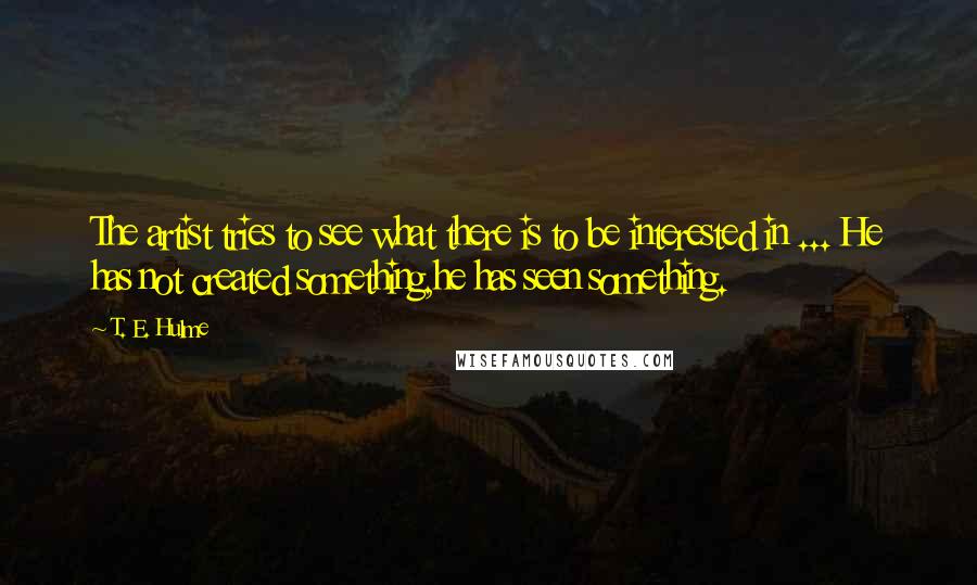 T. E. Hulme quotes: The artist tries to see what there is to be interested in ... He has not created something,he has seen something.