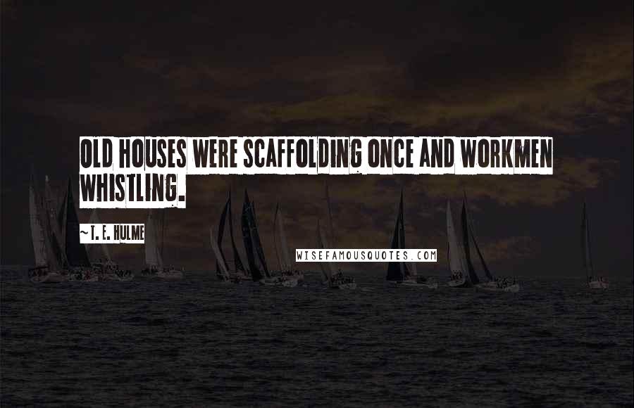 T. E. Hulme quotes: Old houses were scaffolding once and workmen whistling.