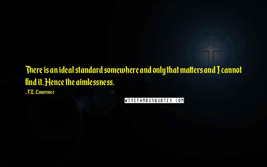 T.E. Lawrence quotes: There is an ideal standard somewhere and only that matters and I cannot find it. Hence the aimlessness.