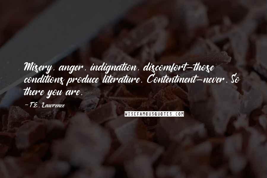 T.E. Lawrence quotes: Misery, anger, indignation, discomfort-those conditions produce literature. Contentment-never. So there you are.