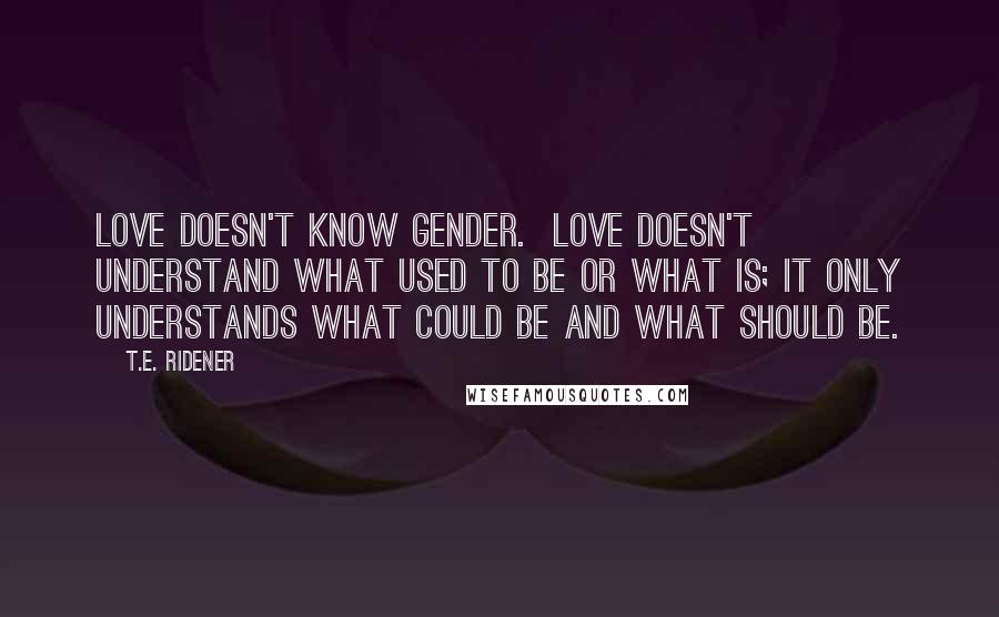 T.E. Ridener quotes: Love doesn't know gender. Love doesn't understand what used to be or what is; it only understands what could be and what should be. T.E. Ridener quotes: Love doesn't know gender. Love doesn't understand what used to be or what is; it only understands what could be and what should be.