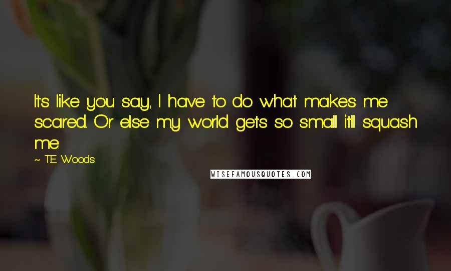 T.E. Woods quotes: It's like you say, I have to do what makes me scared. Or else my world gets so small it'll squash me.