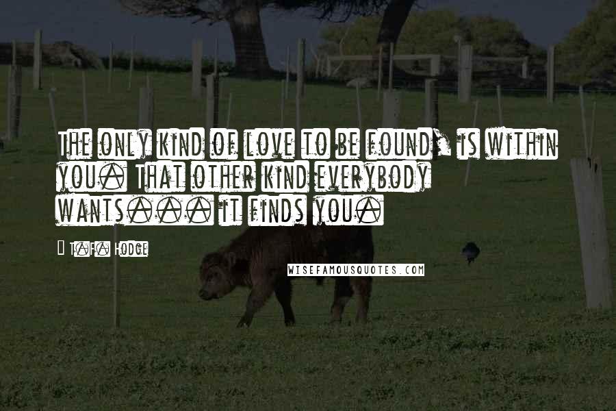 T.F. Hodge quotes: The only kind of love to be found, is within you. That other kind everybody wants... it finds you.