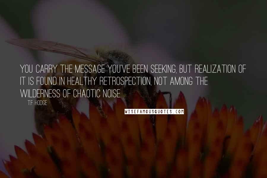 T.F. Hodge quotes: You carry the message you've been seeking, but realization of it is found in healthy retrospection, not among the wilderness of chaotic noise.