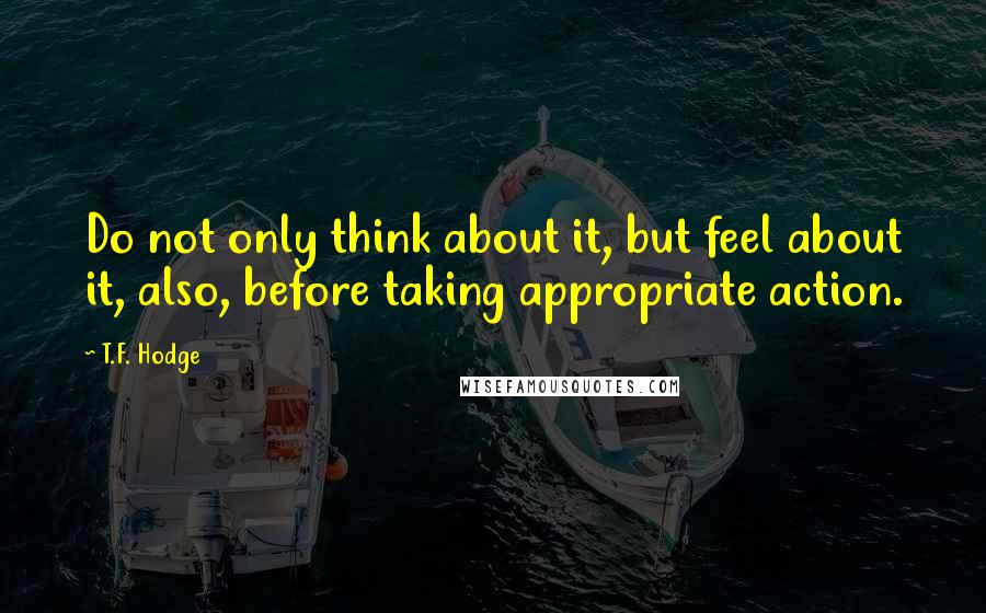 T.F. Hodge quotes: Do not only think about it, but feel about it, also, before taking appropriate action.