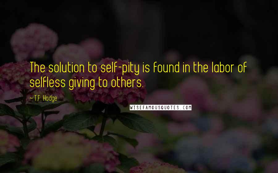 T.F. Hodge quotes: The solution to self-pity is found in the labor of selfless giving to others.