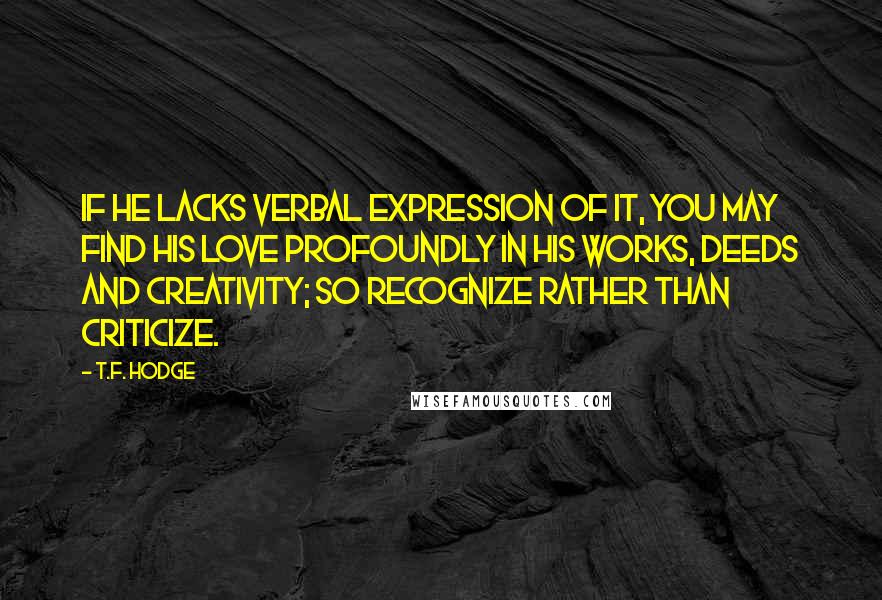 T.F. Hodge quotes: If he lacks verbal expression of it, you may find his love profoundly in his works, deeds and creativity; so recognize rather than criticize.