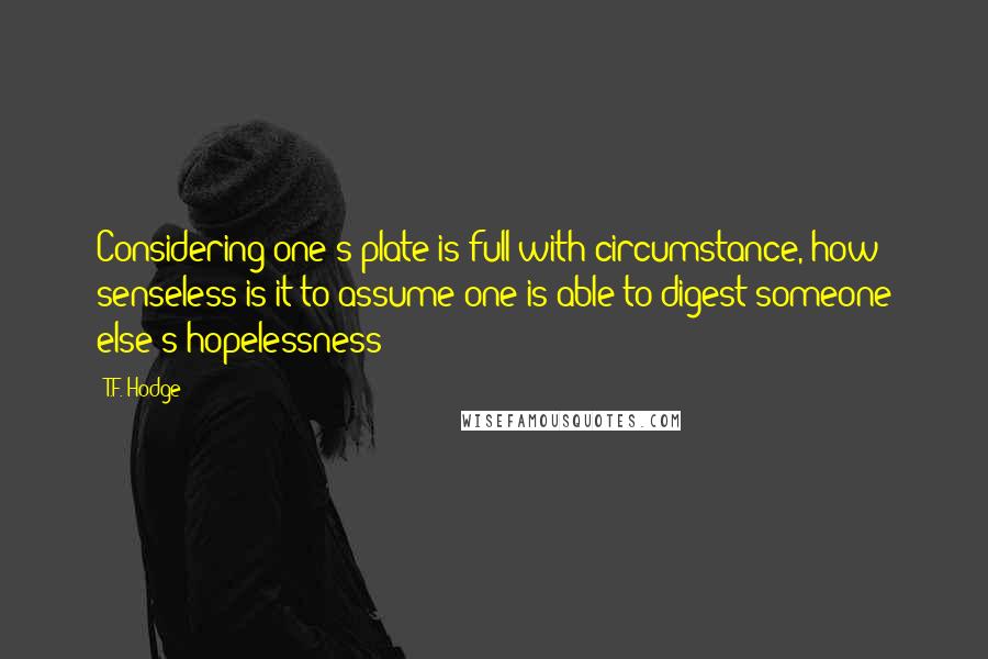 T.F. Hodge quotes: Considering one's plate is full with circumstance, how senseless is it to assume one is able to digest someone else's hopelessness?