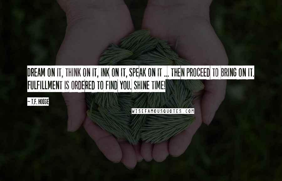 T.F. Hodge quotes: Dream on it, think on it, ink on it, speak on it ... then proceed to bring on it. Fulfillment is ordered to find you. Shine time!