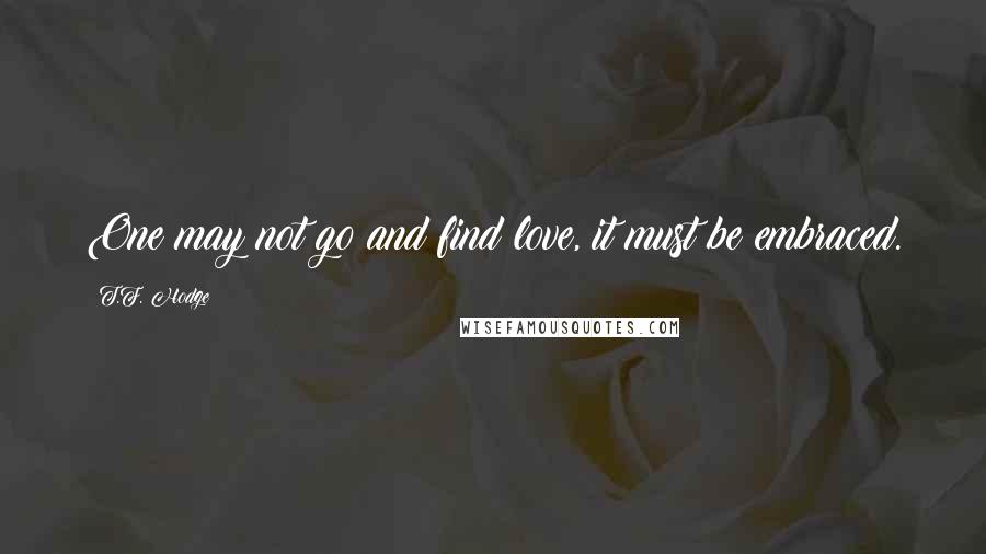 T.F. Hodge quotes: One may not go and find love, it must be embraced.