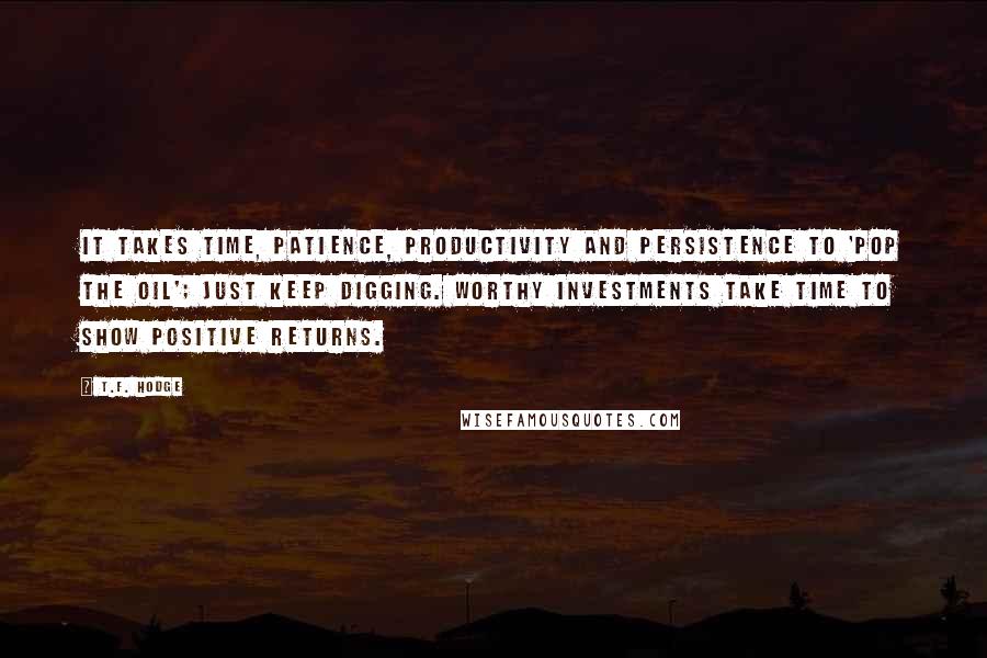 T.F. Hodge quotes: It takes time, patience, productivity and persistence to 'pop the oil'; just keep digging. Worthy investments take time to show positive returns.