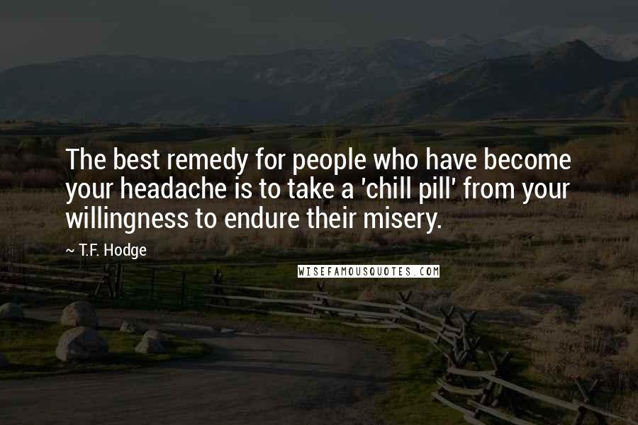 T.F. Hodge quotes: The best remedy for people who have become your headache is to take a 'chill pill' from your willingness to endure their misery.