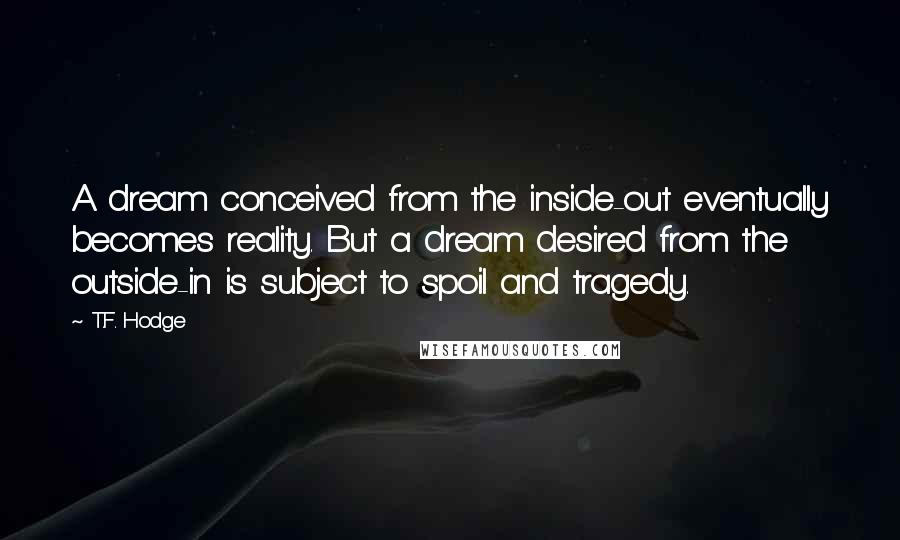 T.F. Hodge quotes: A dream conceived from the inside-out eventually becomes reality. But a dream desired from the outside-in is subject to spoil and tragedy.