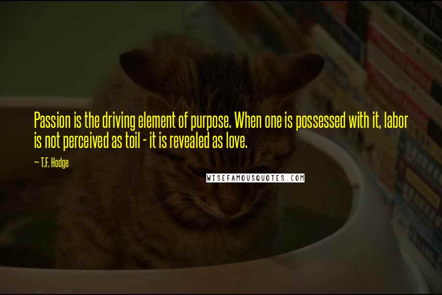 T.F. Hodge quotes: Passion is the driving element of purpose. When one is possessed with it, labor is not perceived as toil - it is revealed as love.