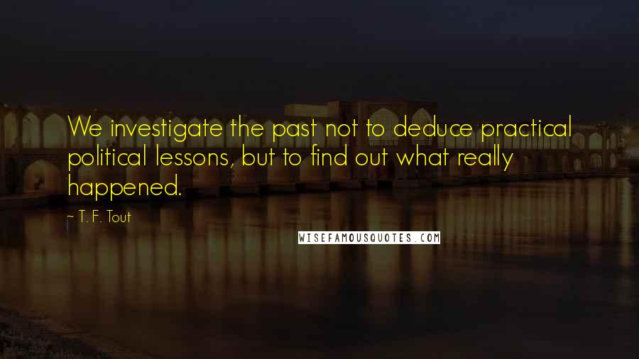 T. F. Tout quotes: We investigate the past not to deduce practical political lessons, but to find out what really happened.