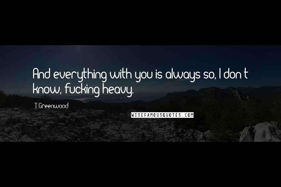T. Greenwood quotes: And everything with you is always so, I don't know, fucking heavy.