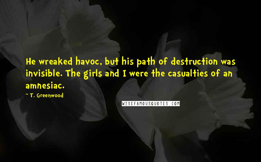 T. Greenwood quotes: He wreaked havoc, but his path of destruction was invisible. The girls and I were the casualties of an amnesiac.