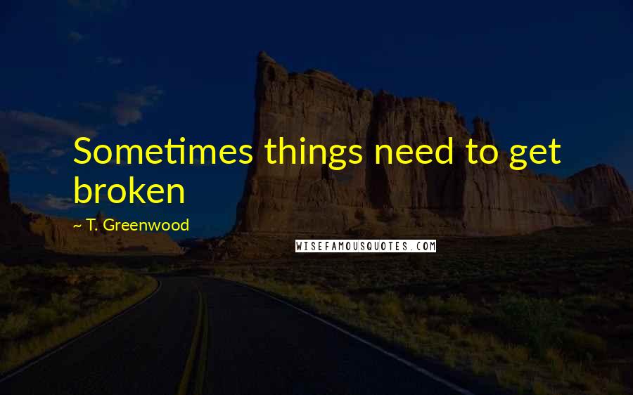 T. Greenwood quotes: Sometimes things need to get broken