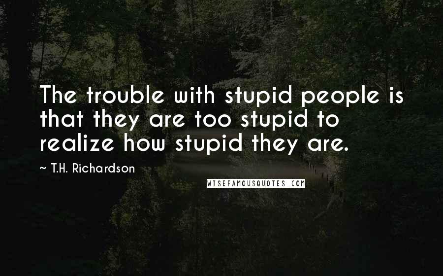 T.H. Richardson quotes: The trouble with stupid people is that they are too stupid to realize how stupid they are.