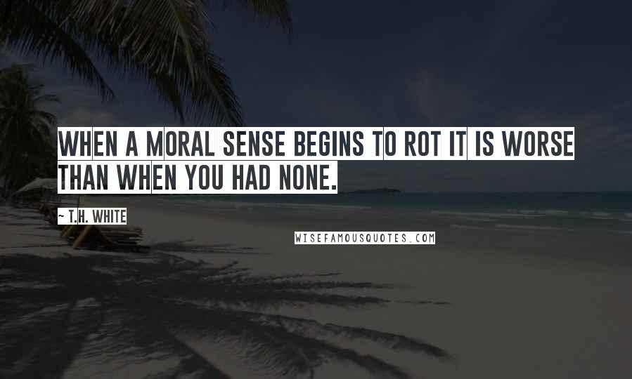 T.H. White quotes: when a moral sense begins to rot it is worse than when you had none.