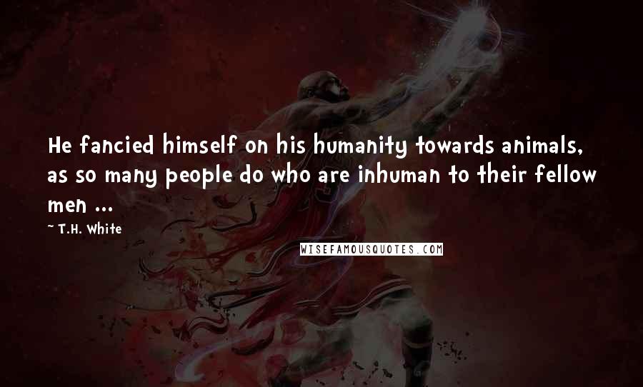 T.H. White quotes: He fancied himself on his humanity towards animals, as so many people do who are inhuman to their fellow men ...